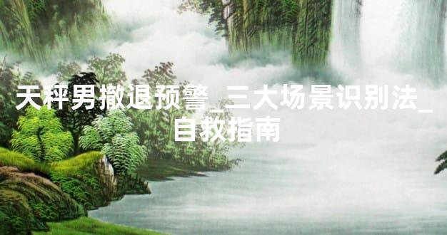 天秤男撤退预警_三大场景识别法_自救指南