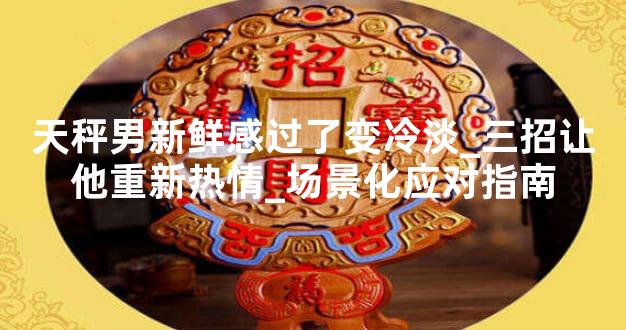天秤男新鲜感过了变冷淡_三招让他重新热情_场景化应对指南
