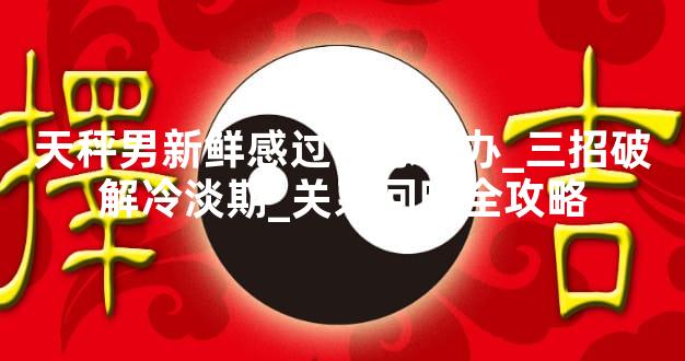 天秤男新鲜感过了怎么办_三招破解冷淡期_关系回暖全攻略