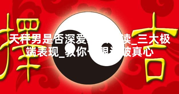 天秤男是否深爱怎么判读_三大极端表现_教你一眼识破真心