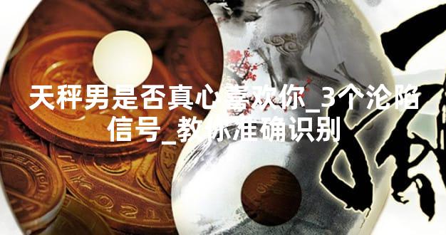 天秤男是否真心喜欢你_3个沦陷信号_教你准确识别