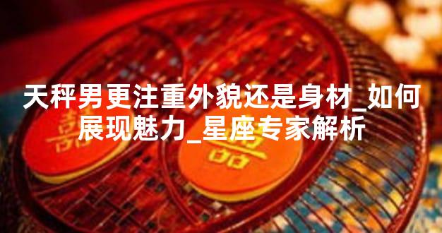 天秤男更注重外貌还是身材_如何展现魅力_星座专家解析