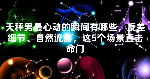 天秤男最心动的瞬间有哪些，反差细节、自然流露，这5个场景直击命门