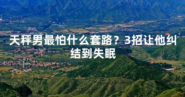 天秤男最怕什么套路？3招让他纠结到失眠