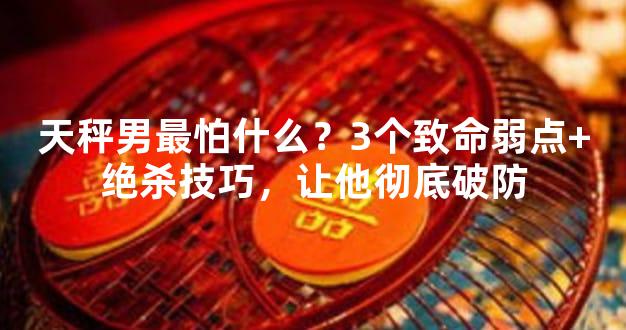 天秤男最怕什么？3个致命弱点+绝杀技巧，让他彻底破防