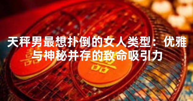 天秤男最想扑倒的女人类型：优雅与神秘并存的致命吸引力