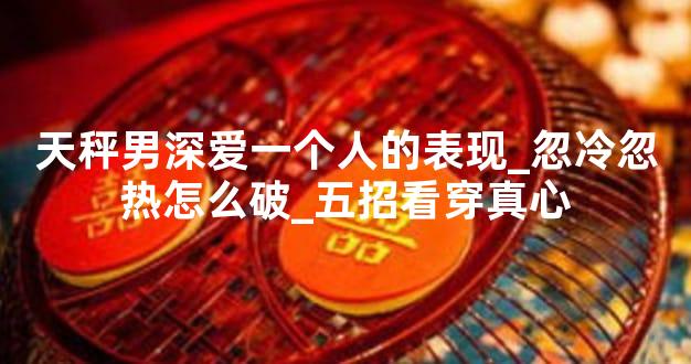 天秤男深爱一个人的表现_忽冷忽热怎么破_五招看穿真心
