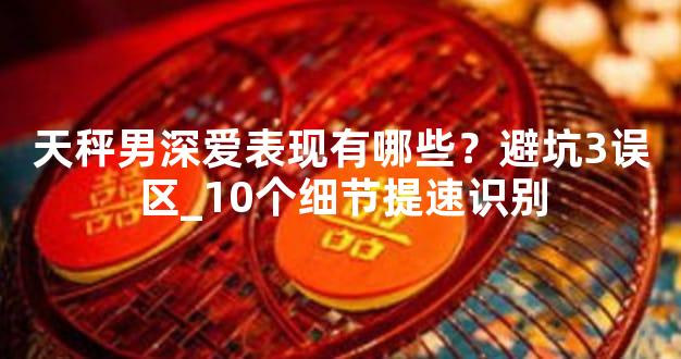 天秤男深爱表现有哪些？避坑3误区_10个细节提速识别