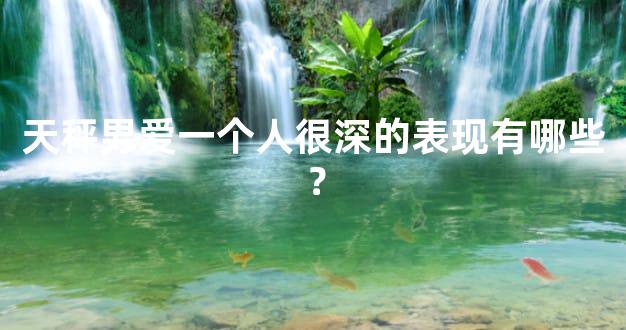 天秤男爱一个人很深的表现有哪些？