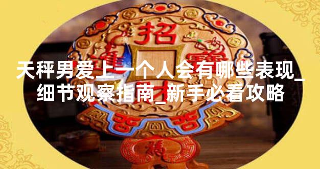 天秤男爱上一个人会有哪些表现_细节观察指南_新手必看攻略