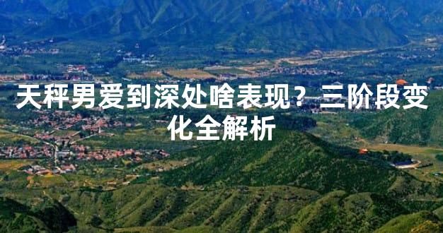 天秤男爱到深处啥表现？三阶段变化全解析