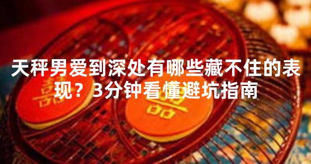 天秤男爱到深处有哪些藏不住的表现？3分钟看懂避坑指南