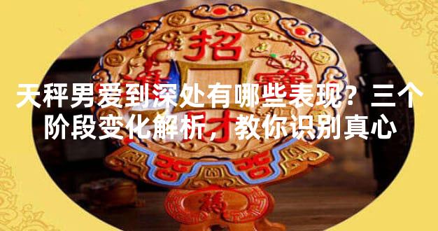 天秤男爱到深处有哪些表现？三个阶段变化解析，教你识别真心