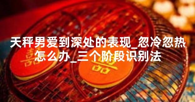 天秤男爱到深处的表现_忽冷忽热怎么办_三个阶段识别法