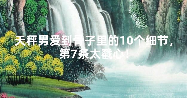 天秤男爱到骨子里的10个细节，第7条太戳心！