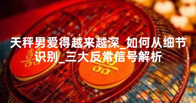 天秤男爱得越来越深_如何从细节识别_三大反常信号解析