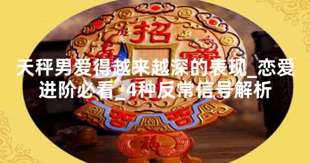 天秤男爱得越来越深的表现_恋爱进阶必看_4种反常信号解析