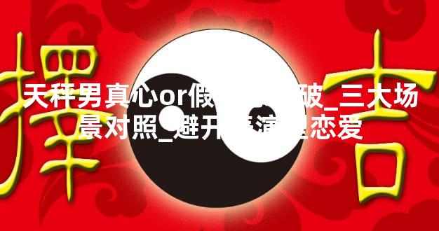 天秤男真心or假意怎么破_三大场景对照_避开表演型恋爱