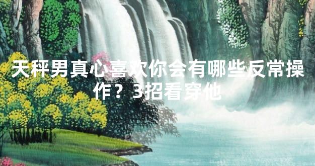 天秤男真心喜欢你会有哪些反常操作？3招看穿他