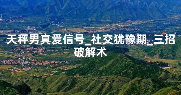 天秤男真爱信号_社交犹豫期_三招破解术