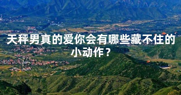 天秤男真的爱你会有哪些藏不住的小动作？