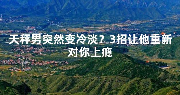 天秤男突然变冷淡？3招让他重新对你上瘾