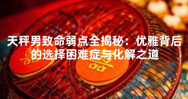 天秤男致命弱点全揭秘：优雅背后的选择困难症与化解之道