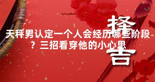 天秤男认定一个人会经历哪些阶段？三招看穿他的小心思