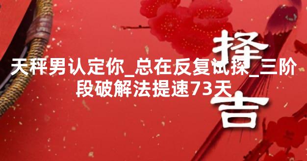 天秤男认定你_总在反复试探_三阶段破解法提速73天