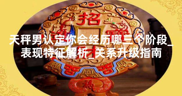 天秤男认定你会经历哪三个阶段_表现特征解析_关系升级指南