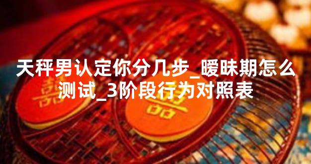 天秤男认定你分几步_暧昧期怎么测试_3阶段行为对照表