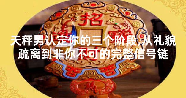 天秤男认定你的三个阶段,从礼貌疏离到非你不可的完整信号链