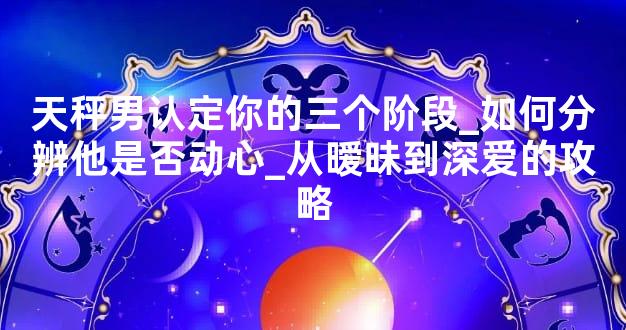 天秤男认定你的三个阶段_如何分辨他是否动心_从暧昧到深爱的攻略