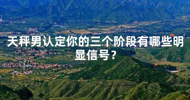天秤男认定你的三个阶段有哪些明显信号？