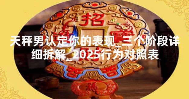 天秤男认定你的表现_三个阶段详细拆解_2025行为对照表