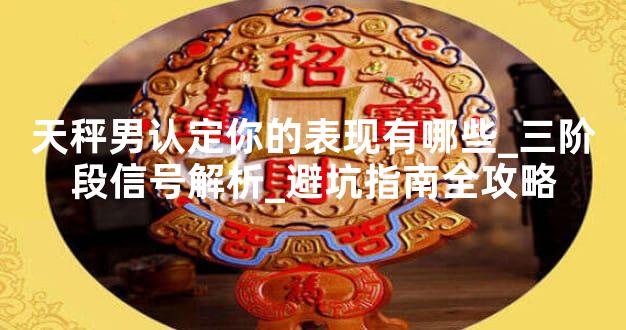 天秤男认定你的表现有哪些_三阶段信号解析_避坑指南全攻略