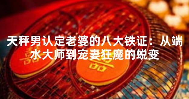 天秤男认定老婆的八大铁证：从端水大师到宠妻狂魔的蜕变