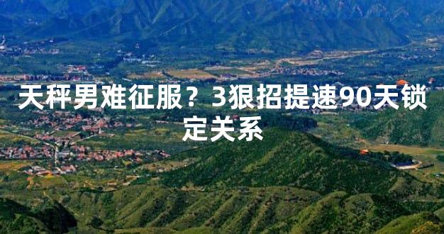 天秤男难征服？3狠招提速90天锁定关系