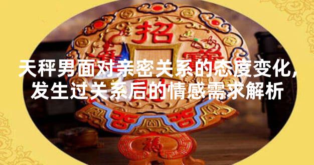 天秤男面对亲密关系的态度变化,发生过关系后的情感需求解析