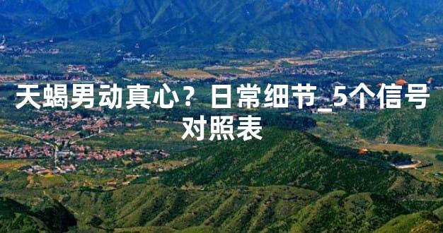 天蝎男动真心？日常细节_5个信号对照表