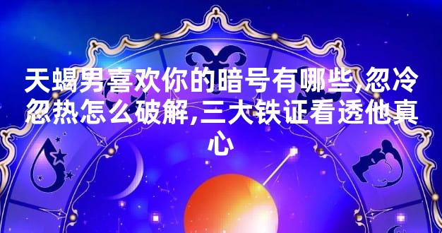 天蝎男喜欢你的暗号有哪些,忽冷忽热怎么破解,三大铁证看透他真心
