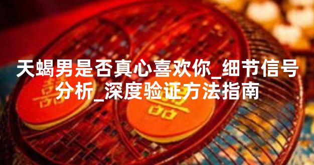 天蝎男是否真心喜欢你_细节信号分析_深度验证方法指南