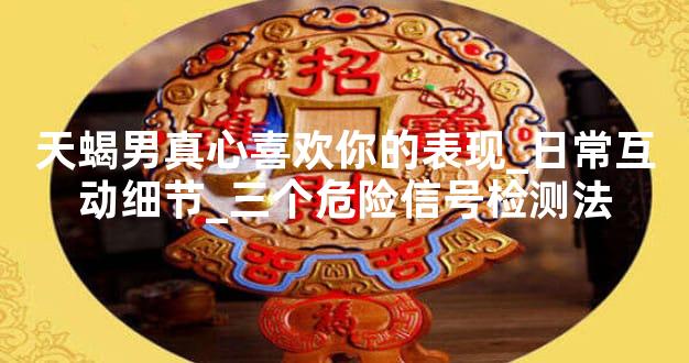 天蝎男真心喜欢你的表现_日常互动细节_三个危险信号检测法
