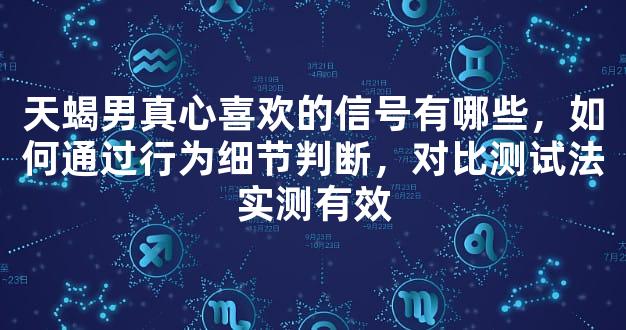 天蝎男真心喜欢的信号有哪些，如何通过行为细节判断，对比测试法实测有效