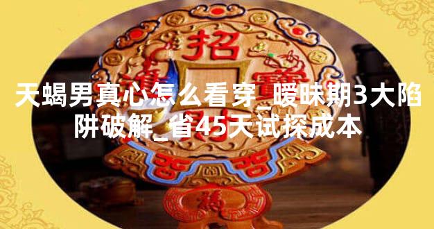 天蝎男真心怎么看穿_暧昧期3大陷阱破解_省45天试探成本
