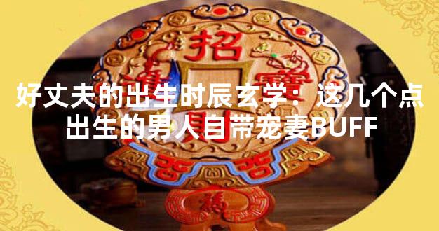 好丈夫的出生时辰玄学：这几个点出生的男人自带宠妻BUFF