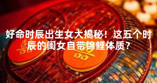 好命时辰出生女大揭秘！这五个时辰的闺女自带锦鲤体质？