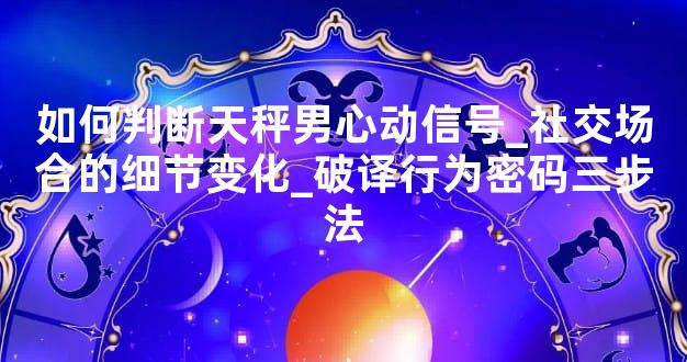 如何判断天秤男心动信号_社交场合的细节变化_破译行为密码三步法