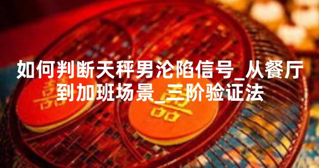如何判断天秤男沦陷信号_从餐厅到加班场景_三阶验证法