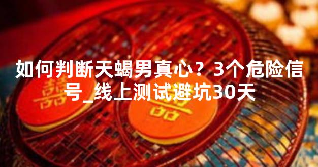 如何判断天蝎男真心？3个危险信号_线上测试避坑30天